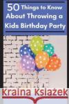 50 Things to Know About Throwing a Kids Birthday Party: The best 50 tips to throwing a great children's birthday party 50 Things To Know, Tina Wither 9781520461397 Independently Published