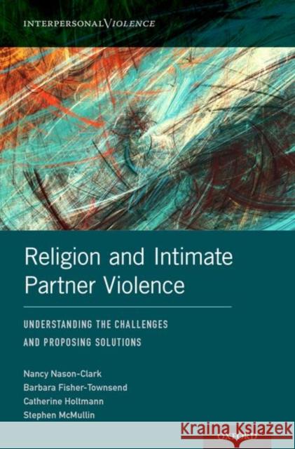 Religion and Intimate Partner Violence: Understanding the Challenges and Proposing Solutions Nancy Nason-Clark Barbara Fisher-Townsend Catherine Holtmann 9780190607210
