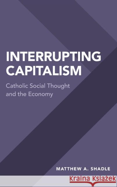 Interrupting Capitalism: Catholic Social Thought and the Economy Matthew A. Shadle 9780190660130