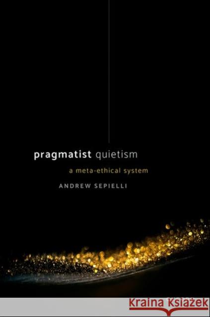 Pragmatist Quietism: A Meta-Ethical System Andrew (Associate Professor of Philosophy, University of Toronto) Sepielli 9780192856500