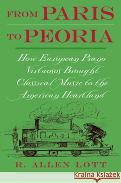 From Paris to Peoria: How European Piano Virtuosos Brought Classical Music to the American Heartland Lott, R. Allen 9780195148831 Oxford University Press