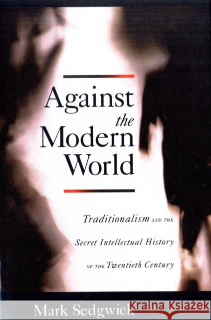 Against the Modern World: Traditionalism and the Secret Intellectual History of the Twentieth Century Sedgwick, Mark 9780195396010