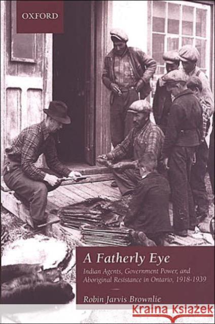 A Fatherly Eye: Indian Agents, Government Power, and Aboriginal Resistance in Ontario, 1918-1939 Brownlie, Robin 9780195417845 University of Toronto Press