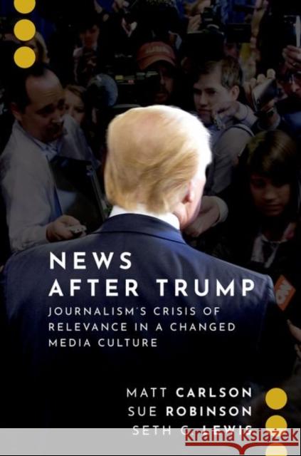 News After Trump: Journalism's Crisis of Relevance in a Changed Media Culture Matt Carlson Sue Robinson Seth C. Lewis 9780197550359