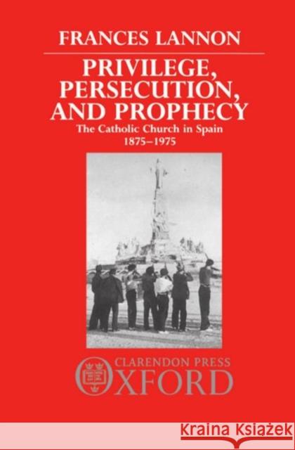 Privilege, Persecution and Prophecy: The Catholic Church in Spain 1875-1975 Lannon, Frances 9780198219231 Oxford University Press, USA