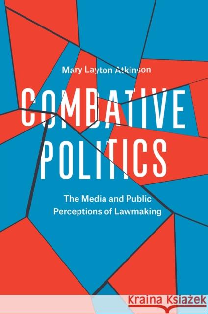 Combative Politics: The Media and Public Perceptions of Lawmaking Mary Layton Atkinson 9780226441924 University of Chicago Press