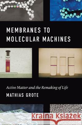Membranes to Molecular Machines: Active Matter and the Remaking of Life Mathias Grote 9780226625157 University of Chicago Press