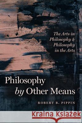 Philosophy by Other Means: The Arts in Philosophy and Philosophy in the Arts Robert B. Pippin 9780226770802