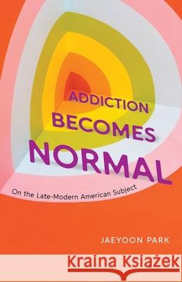 Addiction Becomes Normal: On the Late-Modern American Subject Jaeyoon Park 9780226827070 The University of Chicago Press