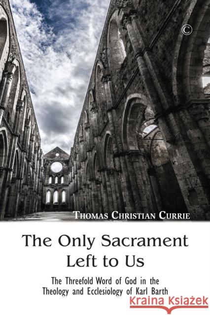 The Only Sacrament Left to Us: The Threefold Word of God in the Theology and Ecclesiology of Karl Barth Thomas Christian Currie 9780227175675