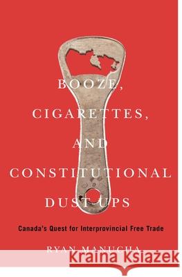 Booze, Cigarettes, and Constitutional Dust-Ups: Canada's Quest for Interprovincial Free Trade Ryan Manucha 9780228014416 McGill-Queen's University Press