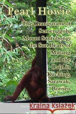 The Orangutans of Semenggoh, Mount Santubong, the Sun Bears of Matang and the Rain in Kuching, Sarawak, Borneo Pearl Howie 9780244196523