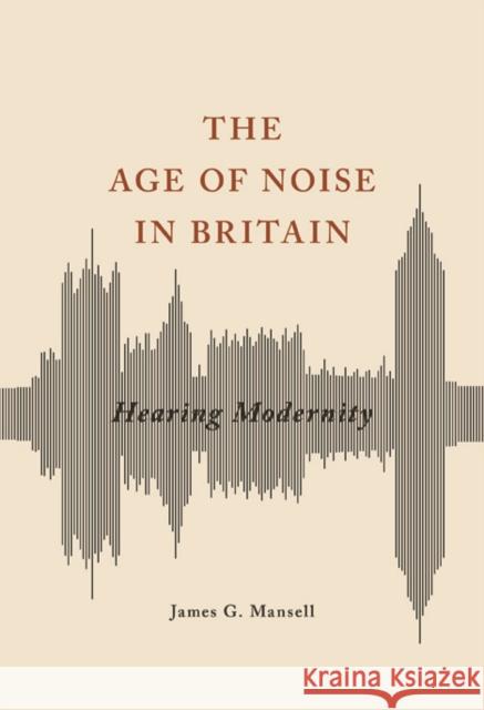 The Age of Noise in Britain: Hearing Modernity James G. Mansell 9780252040672 University of Illinois Press