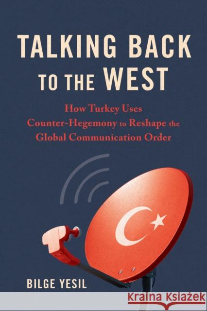 Talking Back to the West: How Turkey Uses Counter-Hegemony to Reshape the Global Communication Order Bilge Yesil 9780252045899 University of Illinois Press