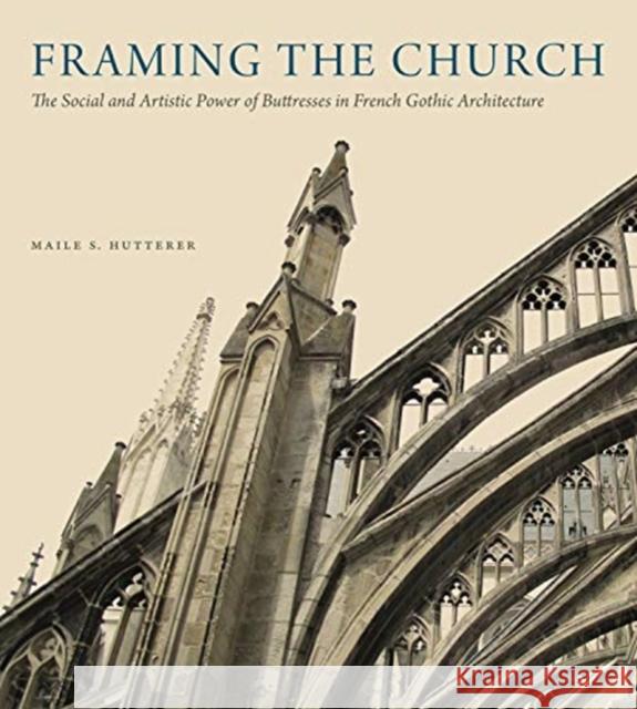 Framing the Church: The Social and Artistic Power of Buttresses in French Gothic Architecture Maile S. Hutterer 9780271083445 Penn State University Press
