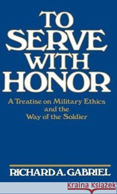 To Serve with Honor: A Treatise on Military Ethics and the Way of the Soldier Gabriel, Richard A. 9780275927110 Praeger Publishers