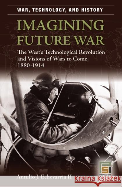 Imagining Future War: The West's Technological Revolution and Visions of Wars to Come, 1880-1914 Echevarria, Antulio J. 9780275987251 Praeger Security International