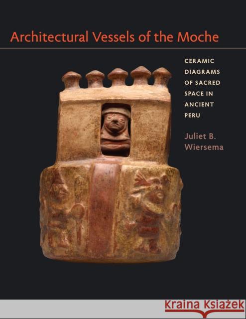 Architectural Vessels of the Moche: Ceramic Diagrams of Sacred Space in Ancient Peru Juliet B. Wiersema 9780292761254 University of Texas Press