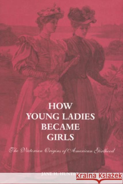 How Young Ladies Became Girls: The Victorian Origins of American Girlhood Jane H. Hunter 9780300092639