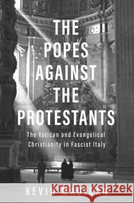 The Popes Against the Protestants: The Vatican and Evangelical Christianity in Fascist Italy Kevin Madigan 9780300215861