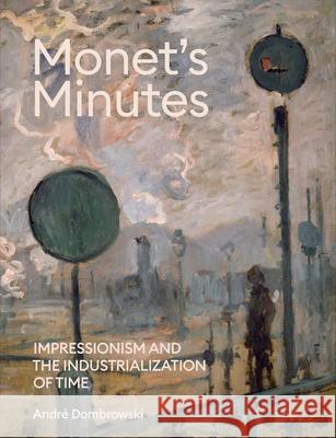 Monet's Minutes: Impressionism and the Industrialization of Time Andre Dombrowski 9780300270662