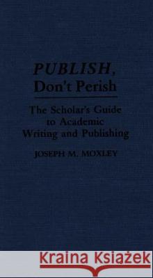 Publish, Don't Perish: The Scholar's Guide to Academic Writing and Publishing Joseph Michael Moxley 9780313277351 Greenwood Press