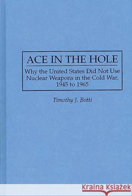 Ace in the Hole: Why the United States Did Not Use Nuclear Weapons in the Cold War, 1945 to 1965 Botti, Timothy J. 9780313299766