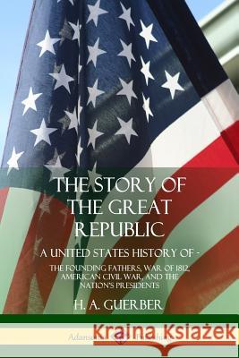 The Story of the Great Republic: A United States History of; The Founding Fathers, War of 1812, American Civil War, and the Nation's Presidents H a Guerber 9780359022588 Lulu.com
