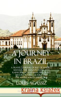 A Journey in Brazil: A Travel Journal of Rio de Janeiro, Manaus, the Amazon River and Rainforests, Featuring Brazilian History, Food, Culture and the Native South Americans (Hardcover) Louis Agassiz 9780359028405 Lulu.com