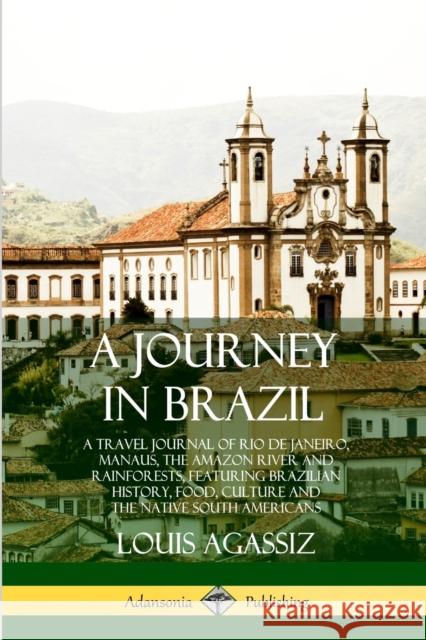 A Journey in Brazil: A Travel Journal of Rio de Janeiro, Manaus, the Amazon River and Rainforests, Featuring Brazilian History, Food, Culture and the Native South Americans Louis Agassiz 9780359028412 Lulu.com
