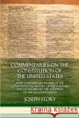 Commentaries on the Constitution of the United States: With a Preliminary Review of the Constitutional History of the Colonies and States, Before the Adoption of the US Constitution Joseph Story 9780359028740 Lulu.com