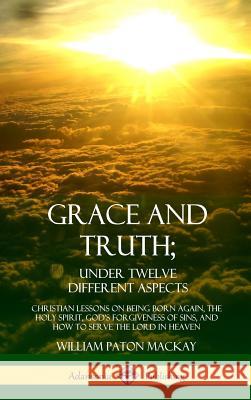 Grace and Truth; Under Twelve Different Aspects: Christian Lessons on Being Born Again, the Holy Spirit, God's Forgiveness of Sins, and How to Serve t William Paton MacKay 9780359030101