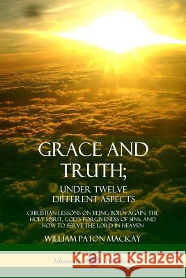 Grace and Truth; Under Twelve Different Aspects: Christian Lessons on Being Born Again, the Holy Spirit, God's Forgiveness of Sins, and How to Serve t William Paton MacKay 9780359030118