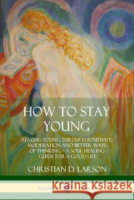 How to Stay Young: Staying Young Through Positivity, Moderation and Better Ways of Thinking, a Soul Healing Guide for a Good Life Christian D. Larson 9780359030514