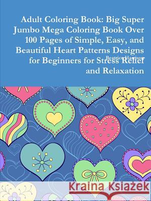 Adult Coloring Book: Big Super Jumbo Mega Coloring Book Over 100 Pages of Simple, Easy, and Beautiful Heart Patterns Designs for Beginners for Stress Relief and Relaxation Beatrice Harrison 9780359126026