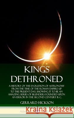 Kings Dethroned: A History of the Evolution of Astronomy from the Time of the Roman Empire Up to the Present Day; Showing It to Be an Amazing Series of Blunders Founded Upon an Error in the Second Cen Gerrard Hickson 9780359738199
