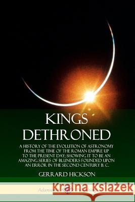 Kings Dethroned: A History of the Evolution of Astronomy from the Time of the Roman Empire Up to the Present Day; Showing It to Be an Amazing Series of Blunders Founded Upon an Error in the Second Cen Gerrard Hickson 9780359738205