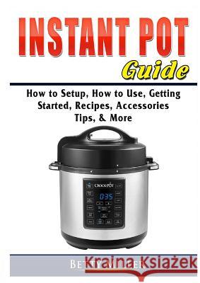 Instant Pot Guide: How to Setup, How to Use, Getting Started, Recipes, Accessories, Tips, & More Betty Miller 9780359755349 Abbott Properties