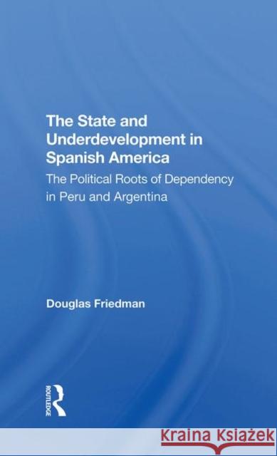 The State and Underdevelopment in Spanish America: The Political Roots of Dependency in Peru and Argentina Friedman, Douglas 9780367296315