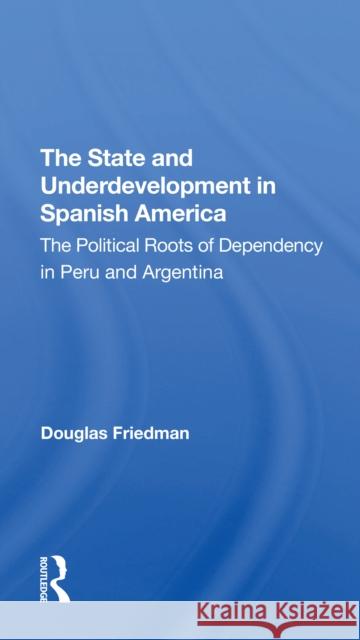 The State and Underdevelopment in Spanish America: The Political Roots of Dependency in Peru and Argentina Douglas Friedman 9780367311773