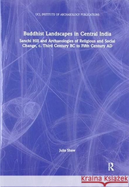 Buddhist Landscapes in Central India: Sanchi Hill and Archaeologies of Religious and Social Change, C. Third Century BC to Fifth Century Ad Julia Shaw 9780367605452