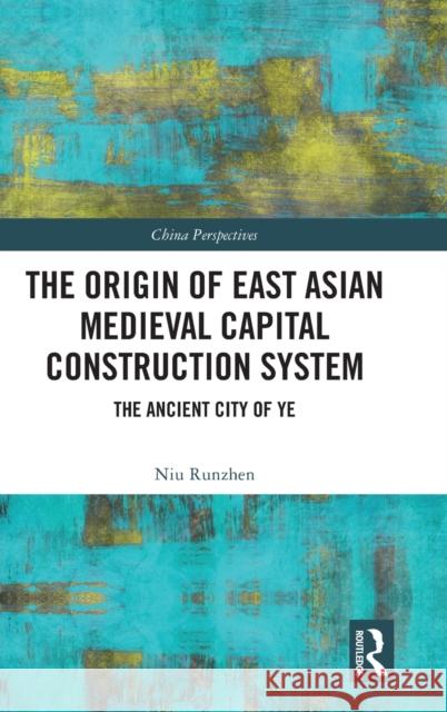 The Origin of East Asian Medieval Capital Construction System: The Ancient City of Ye Niu Runzhen 9780367768294 Routledge