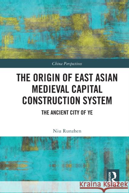 The Origin of East Asian Medieval Capital Construction System: The Ancient City of Ye Niu Runzhen Diana Gao 9780367768300 Routledge