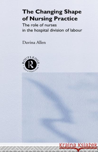 The Changing Shape of Nursing Practice: The Role of Nurses in the Hospital Division of Labour Allen, Davina 9780415216487 Routledge