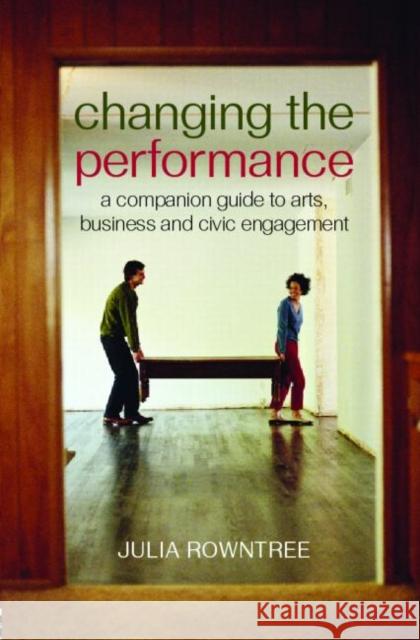 Changing the Performance: A Companion Guide to Arts, Business and Civic Engagement Rowntree, Julia 9780415379342 Routledge
