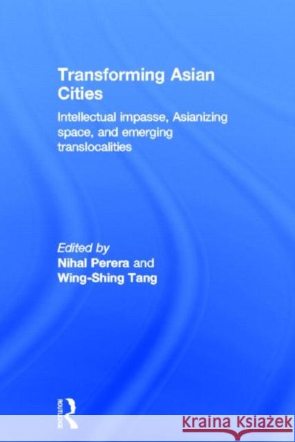 Transforming Asian Cities : Intellectual impasse, Asianizing space, and emerging translocalities Nihal Perera Wing-Shing Tang 9780415507387