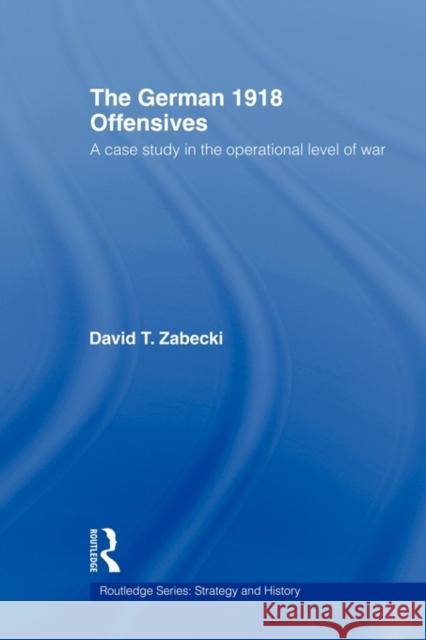 The German 1918 Offensives: A Case Study in the Operational Level of War Zabecki, David T. 9780415558792 Routledge