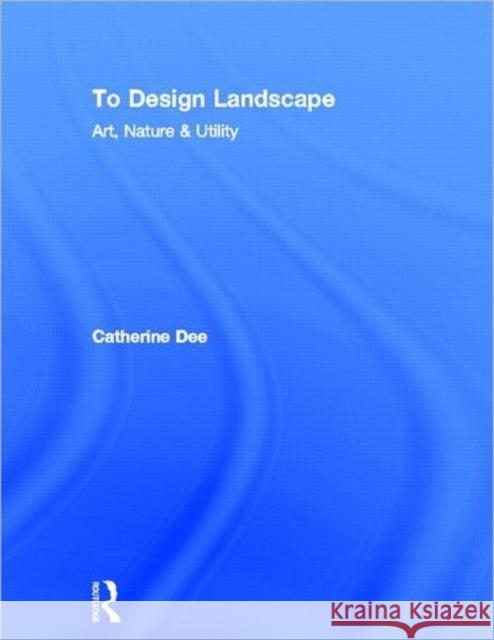 To Design Landscape: Art, Nature & Utility Dee, Catherine 9780415585040 Routledge