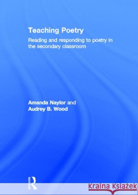 Teaching Poetry : Reading and responding to poetry in the secondary classroom Amanda Naylor Audrey Wood  9780415585675
