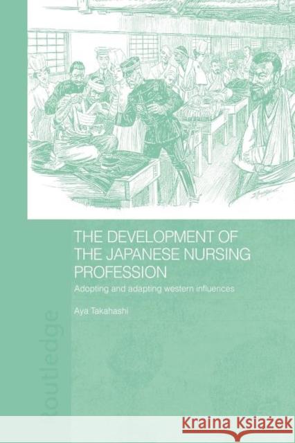 The Development of the Japanese Nursing Profession: Adopting and Adapting Western Influences Takahashi, Aya 9780415674966 